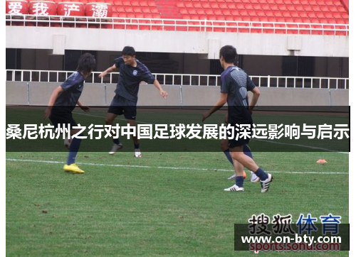 桑尼杭州之行对中国足球发展的深远影响与启示